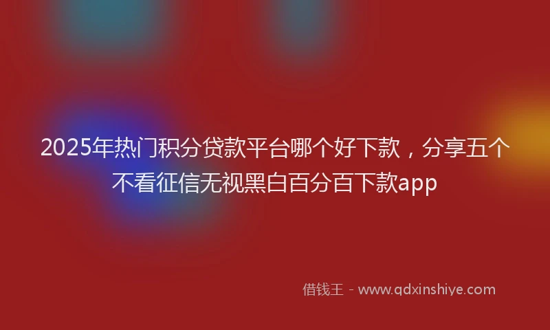 2025年热门积分贷款平台哪个好下款，分享五个不看征信无视黑白百分百下款app