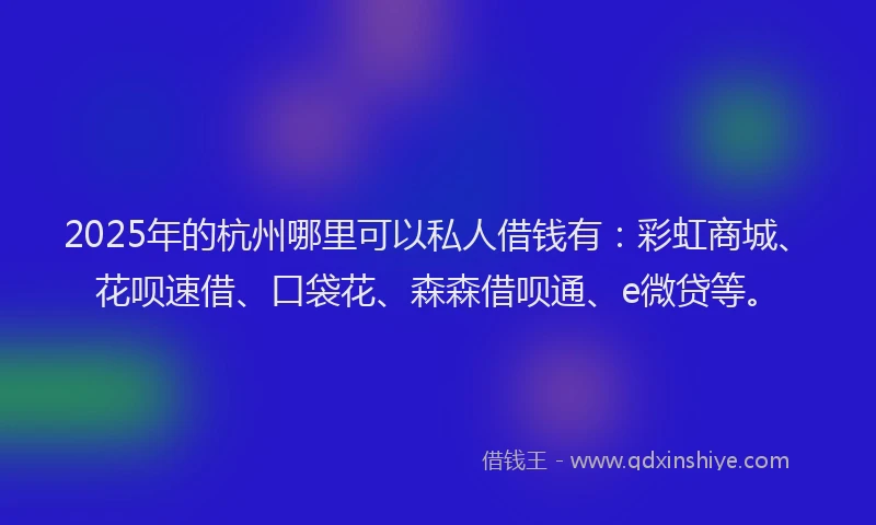 2025年的杭州哪里可以私人借钱有：彩虹商城、花呗速借、口袋花、森森借呗通、e微贷等。