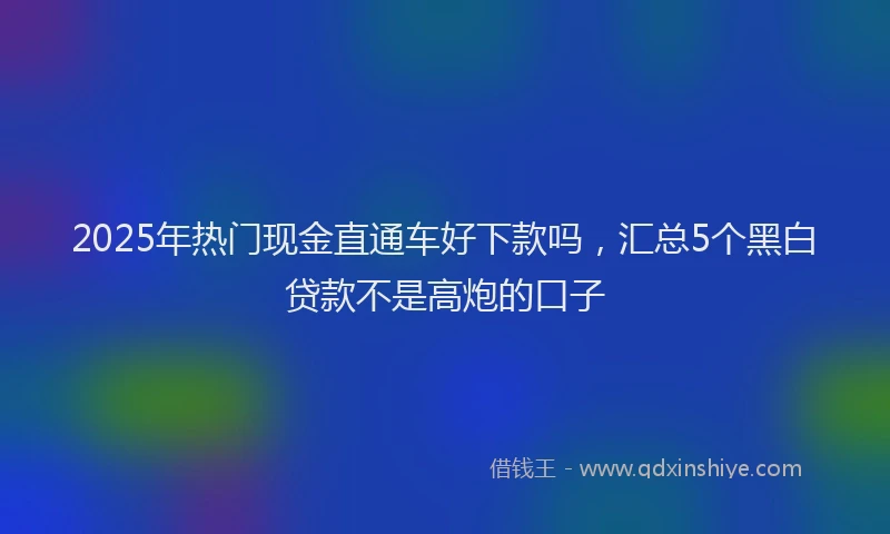 2025年热门现金直通车好下款吗，汇总5个黑白贷款不是高炮的口子