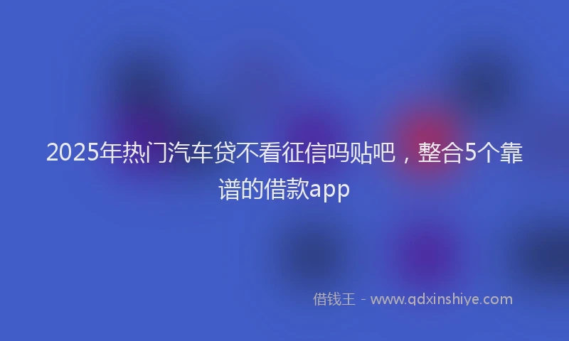 2025年热门汽车贷不看征信吗贴吧，整合5个靠谱的借款app