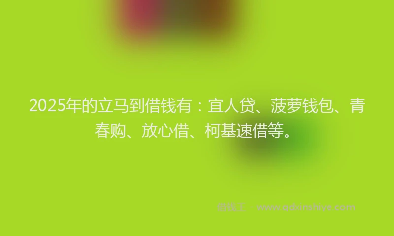 2025年的立马到借钱有：宜人贷、菠萝钱包、青春购、放心借、柯基速借等。