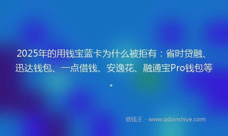 2025年的用钱宝蓝卡为什么被拒有：省时贷融、迅达钱包、一点借钱、安逸花、融通宝Pro钱包等。