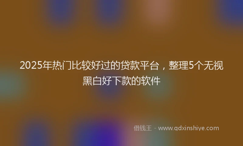 2025年热门比较好过的贷款平台，整理5个无视黑白好下款的软件