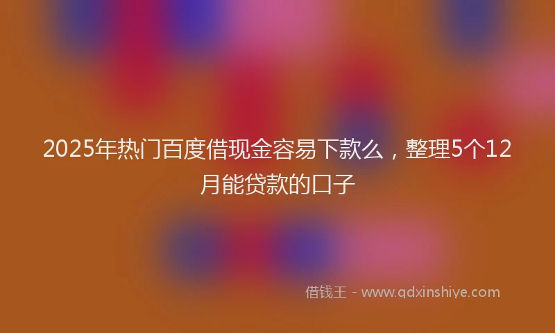 2025年热门百度借现金容易下款么，整理5个12月能贷款的口子