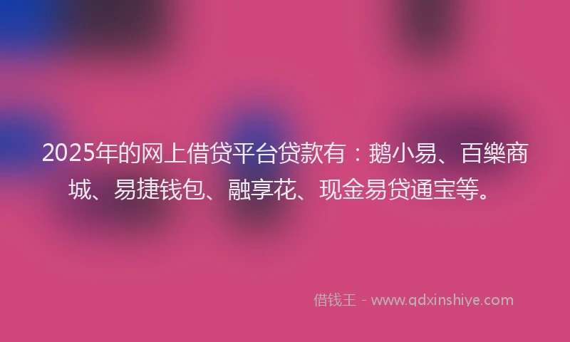2025年的网上借贷平台贷款有：鹅小易、百樂商城、易捷钱包、融享花、现金易贷通宝等。