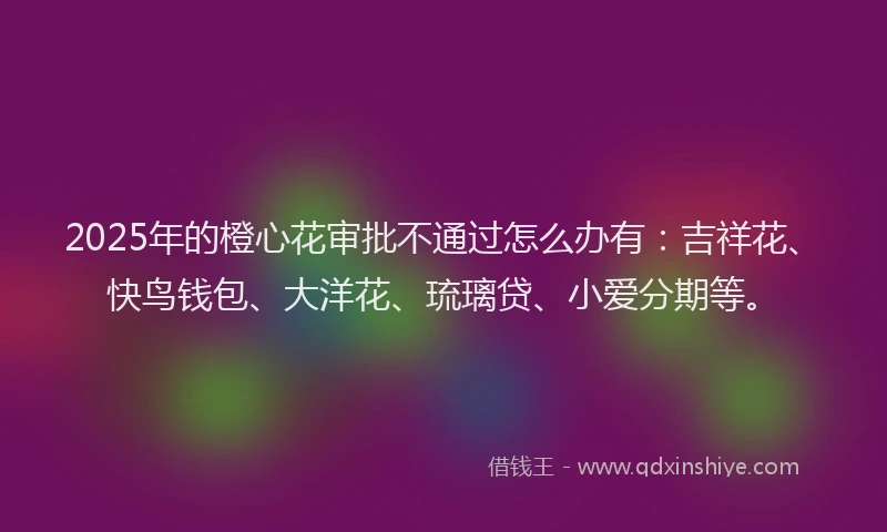 2025年的橙心花审批不通过怎么办有：吉祥花、快鸟钱包、大洋花、琉璃贷、小爱分期等。