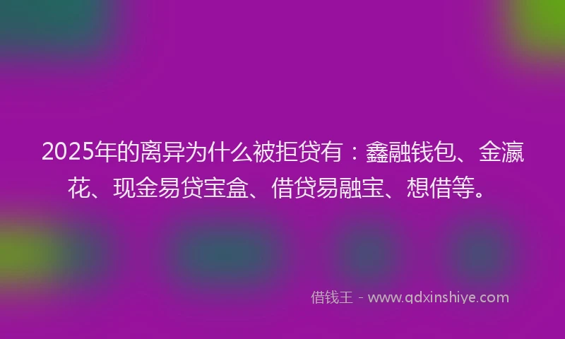 2025年的离异为什么被拒贷有：鑫融钱包、金瀛花、现金易贷宝盒、借贷易融宝、想借等。