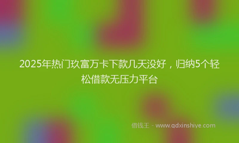 2025年热门玖富万卡下款几天没好，归纳5个轻松借款无压力平台