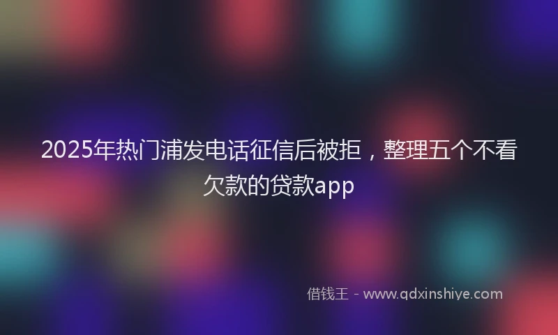 2025年热门浦发电话征信后被拒，整理五个不看欠款的贷款app