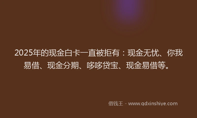 2025年的现金白卡一直被拒有：现金无忧、你我易借、现金分期、哆哆贷宝、现金易借等。