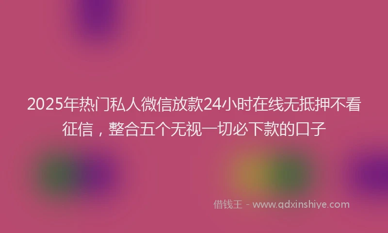 2025年热门私人微信放款24小时在线无抵押不看征信，整合五个无视一切必下款的口子