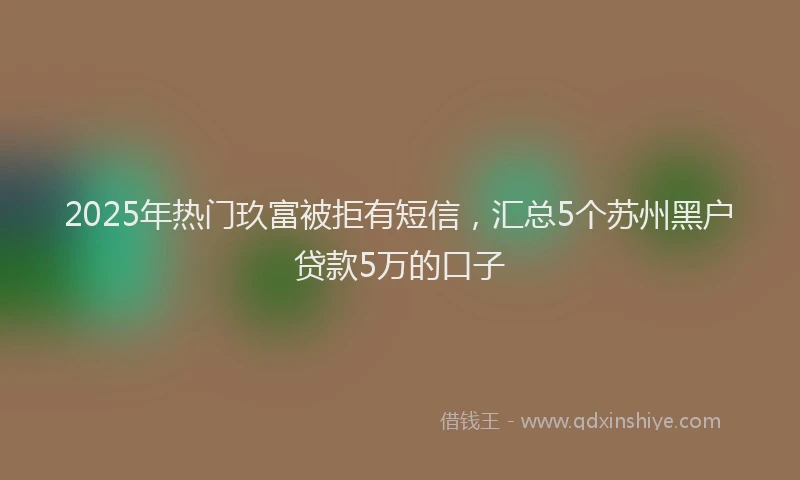 2025年热门玖富被拒有短信，汇总5个苏州黑户贷款5万的口子