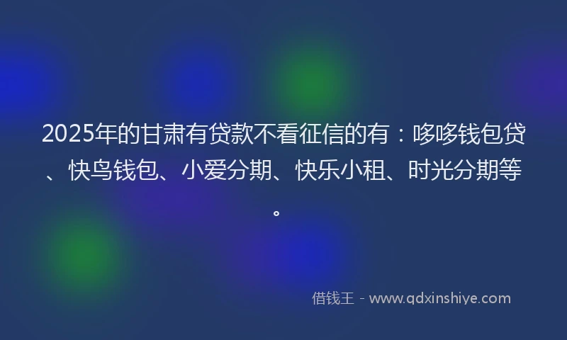 2025年的甘肃有贷款不看征信的有：哆哆钱包贷、快鸟钱包、小爱分期、快乐小租、时光分期等。