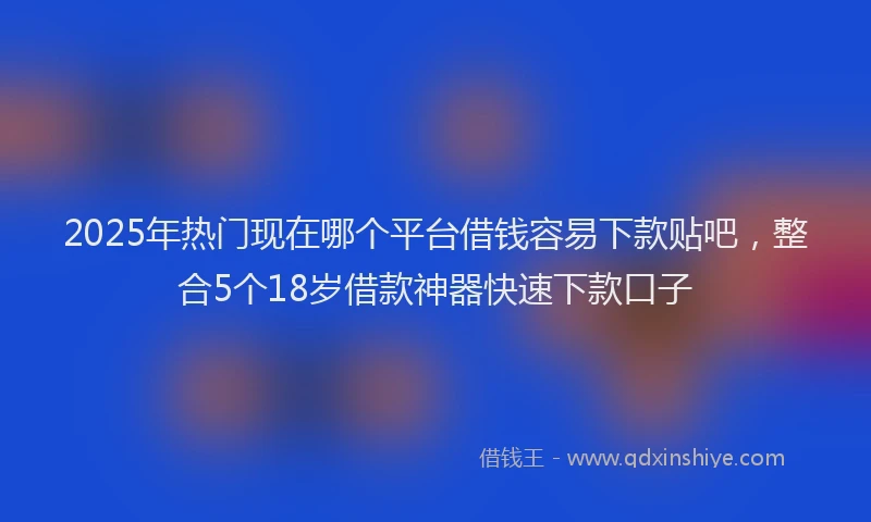 2025年热门现在哪个平台借钱容易下款贴吧，整合5个18岁借款神器快速下款口子