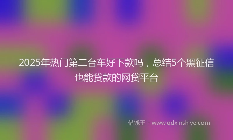 2025年热门第二台车好下款吗，总结5个黑征信也能贷款的网贷平台