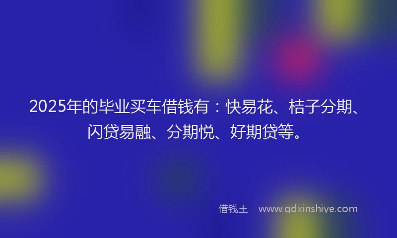2025年的毕业买车借钱有：快易花、桔子分期、闪贷易融、分期悦、好期贷等。