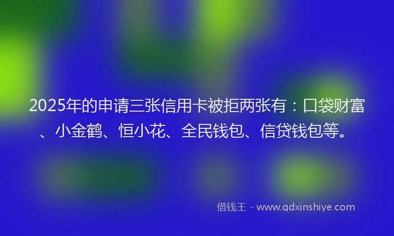 2025年的申请三张信用卡被拒两张有：口袋财富、小金鹤、恒小花、全民钱包、信贷钱包等。