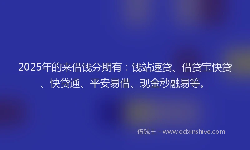 2025年的来借钱分期有：钱站速贷、借贷宝快贷、快贷通、平安易借、现金秒融易等。