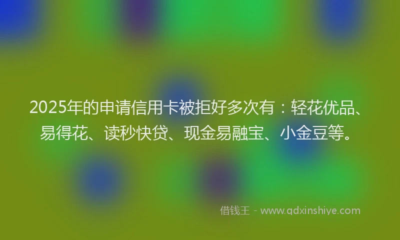 2025年的申请信用卡被拒好多次有：轻花优品、易得花、读秒快贷、现金易融宝、小金豆等。