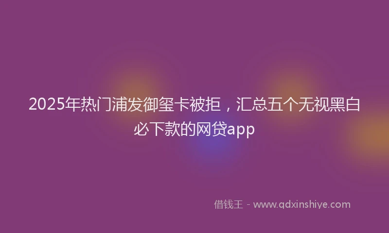 2025年热门浦发御玺卡被拒，汇总五个无视黑白必下款的网贷app