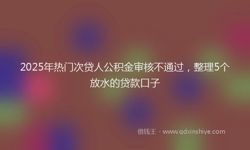 2025年热门次贷人公积金审核不通过，整理5个放水的贷款口子