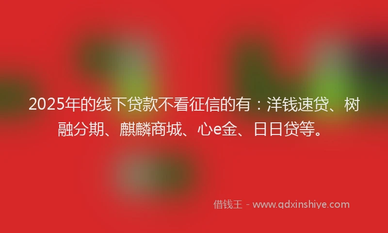 2025年的线下贷款不看征信的有：洋钱速贷、树融分期、麒麟商城、心e金、日日贷等。