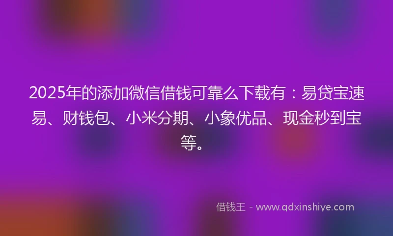 2025年的添加微信借钱可靠么下载有：易贷宝速易、财钱包、小米分期、小象优品、现金秒到宝等。