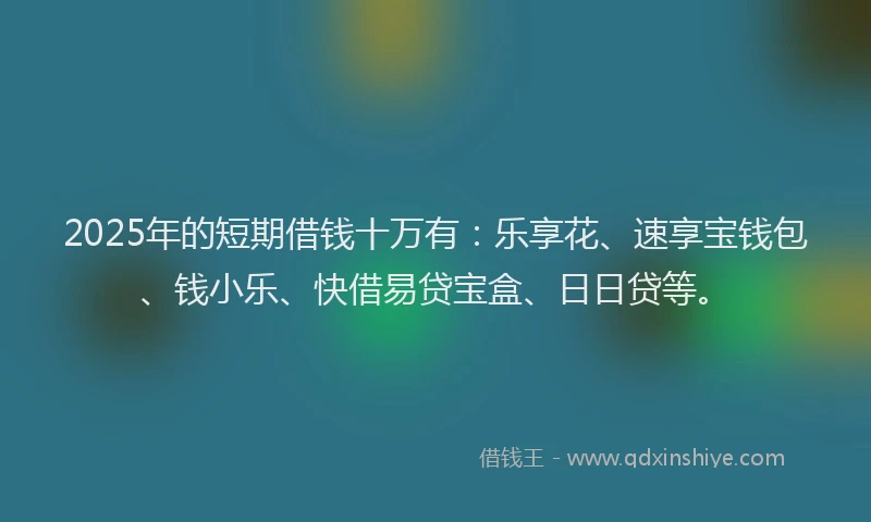 2025年的短期借钱十万有：乐享花、速享宝钱包、钱小乐、快借易贷宝盒、日日贷等。