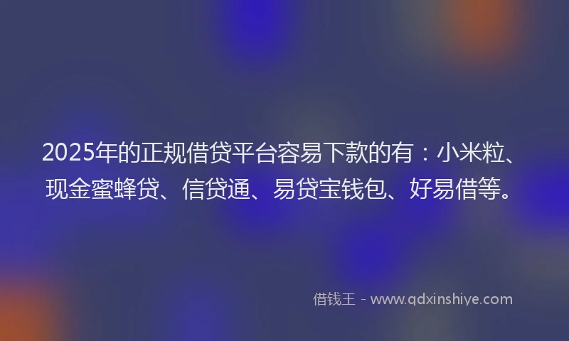 2025年的正规借贷平台容易下款的有：小米粒、现金蜜蜂贷、信贷通、易贷宝钱包、好易借等。