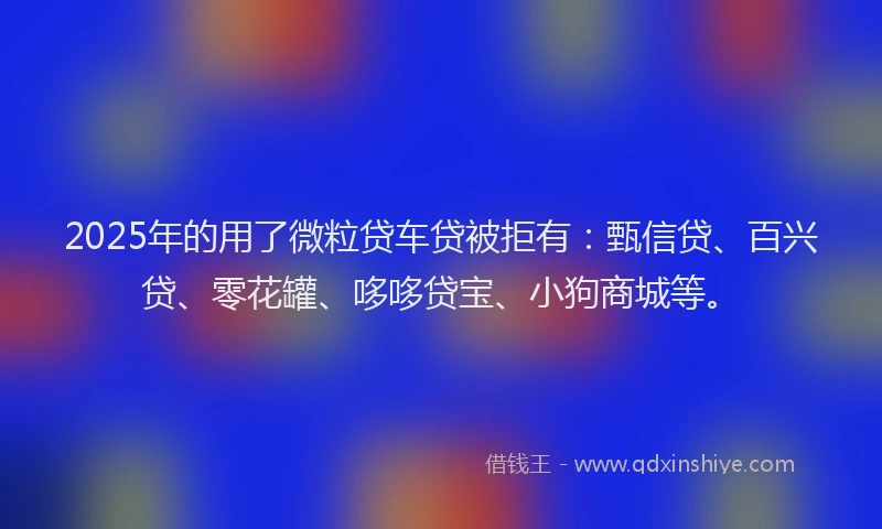 2025年的用了微粒贷车贷被拒有：甄信贷、百兴贷、零花罐、哆哆贷宝、小狗商城等。
