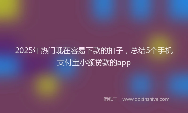 2025年热门现在容易下款的扣子，总结5个手机支付宝小额贷款的app