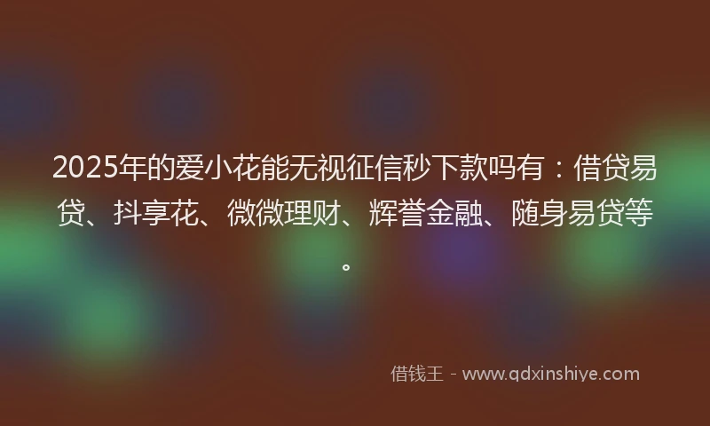 2025年的爱小花能无视征信秒下款吗有：借贷易贷、抖享花、微微理财、辉誉金融、随身易贷等。