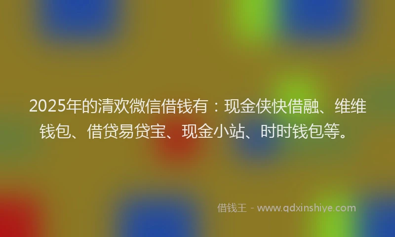 2025年的清欢微信借钱有：现金侠快借融、维维钱包、借贷易贷宝、现金小站、时时钱包等。