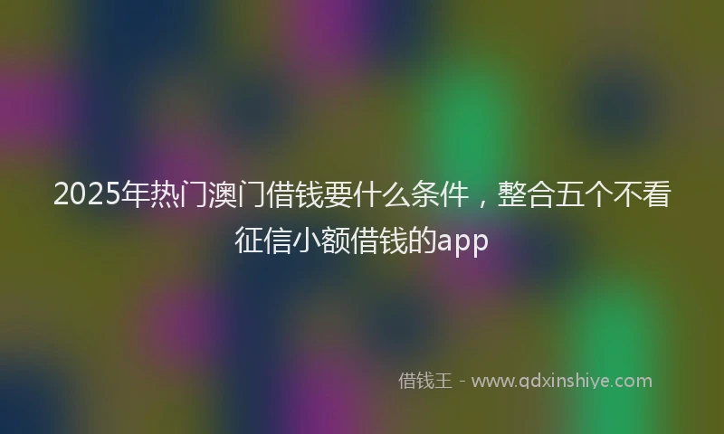 2025年热门澳门借钱要什么条件，整合五个不看征信小额借钱的app