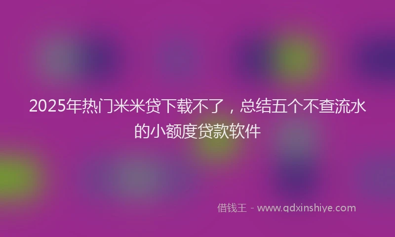 2025年热门米米贷下载不了，总结五个不查流水的小额度贷款软件