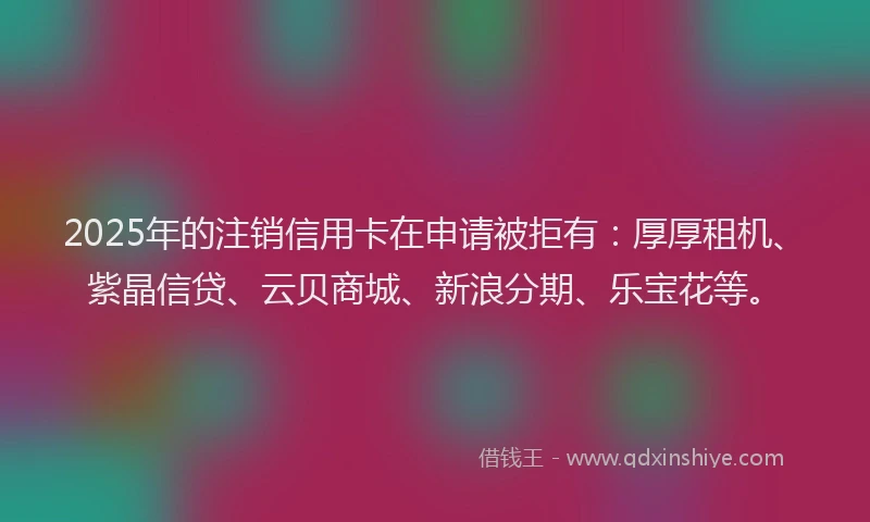 2025年的注销信用卡在申请被拒有：厚厚租机、紫晶信贷、云贝商城、新浪分期、乐宝花等。