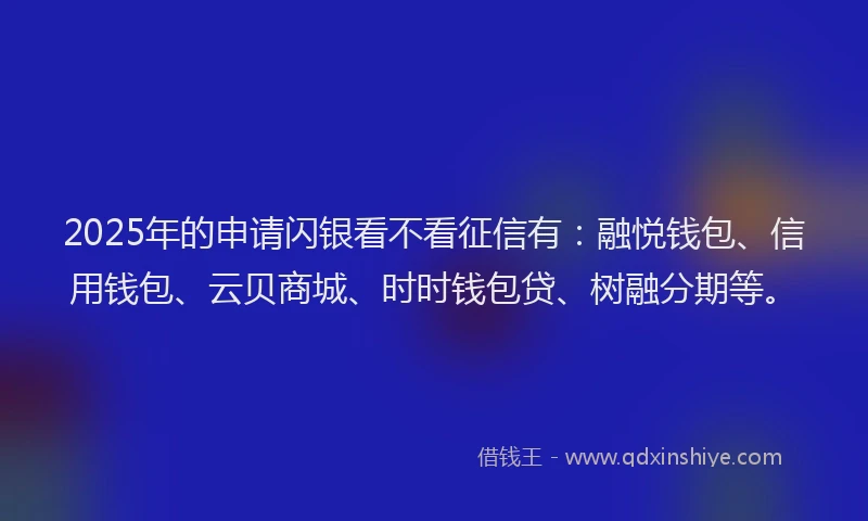2025年的申请闪银看不看征信有：融悦钱包、信用钱包、云贝商城、时时钱包贷、树融分期等。