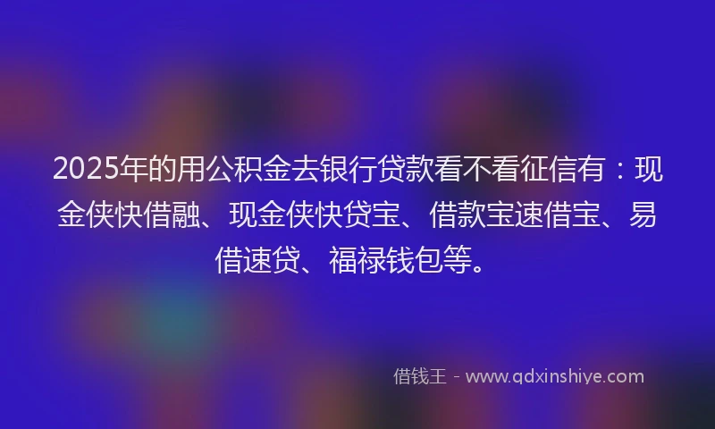 2025年的用公积金去银行贷款看不看征信有：现金侠快借融、现金侠快贷宝、借款宝速借宝、易借速贷、福禄钱包等。