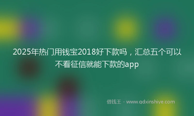 2025年热门用钱宝2018好下款吗，汇总五个可以不看征信就能下款的app