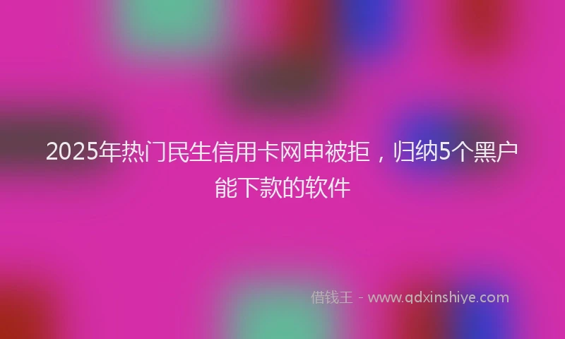 2025年热门民生信用卡网申被拒，归纳5个黑户能下款的软件