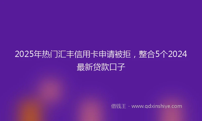 2025年热门汇丰信用卡申请被拒，整合5个2024最新贷款口子