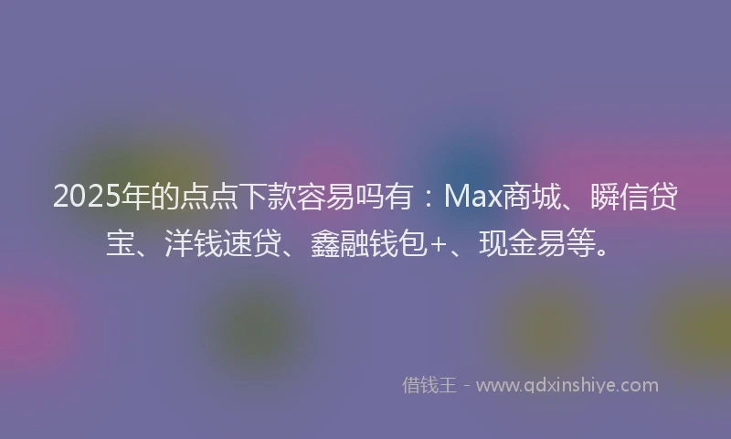 2025年的点点下款容易吗有：Max商城、瞬信贷宝、洋钱速贷、鑫融钱包+、现金易等。