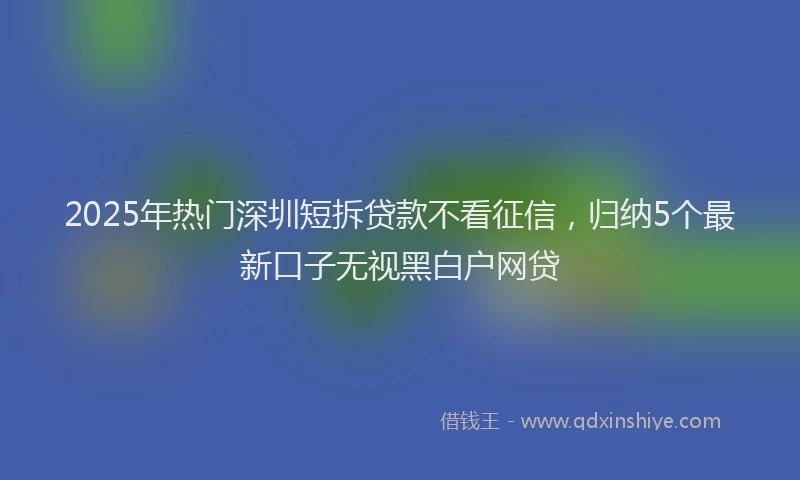 2025年热门深圳短拆贷款不看征信，归纳5个最新口子无视黑白户网贷