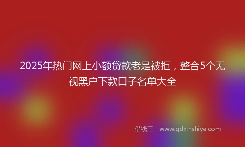 2025年热门网上小额贷款老是被拒，整合5个无视黑户下款口子名单大全