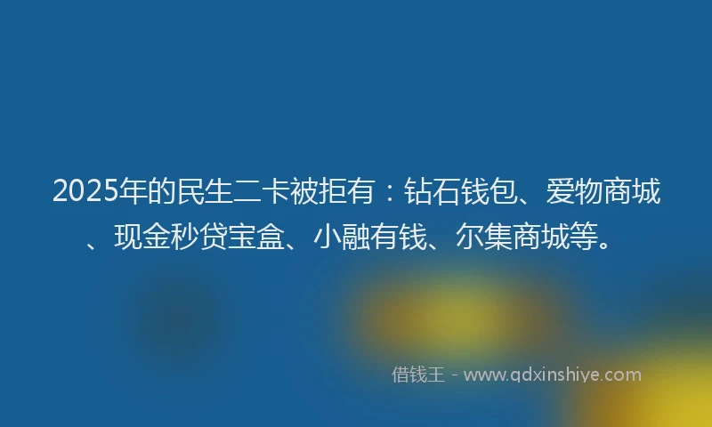 2025年的民生二卡被拒有：钻石钱包、爱物商城、现金秒贷宝盒、小融有钱、尔集商城等。