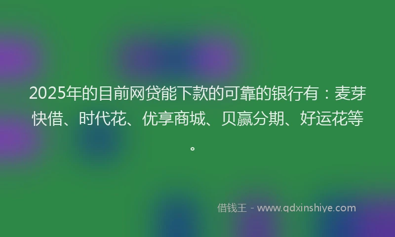 2025年的目前网贷能下款的可靠的银行有：麦芽快借、时代花、优享商城、贝赢分期、好运花等。