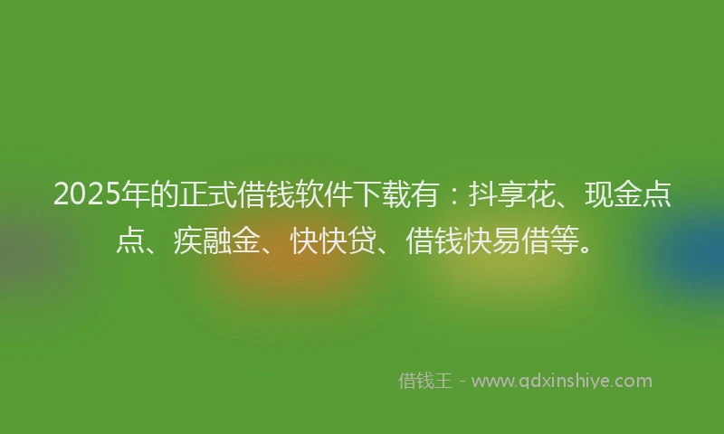 2025年的正式借钱软件下载有：抖享花、现金点点、疾融金、快快贷、借钱快易借等。