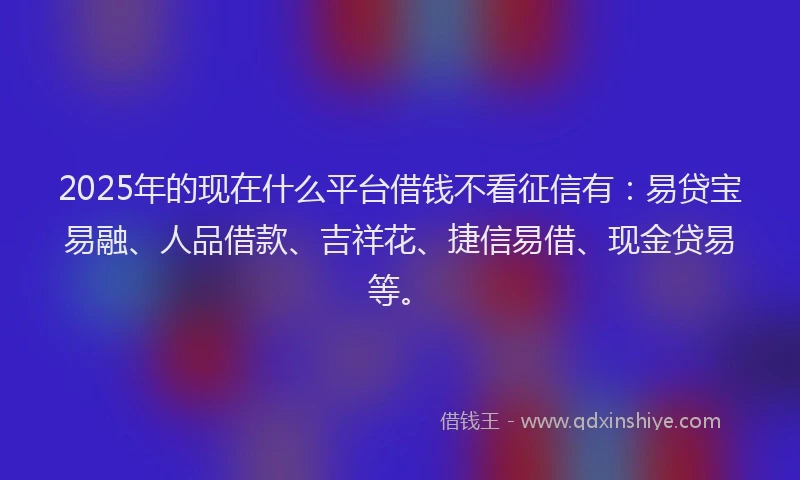 2025年的现在什么平台借钱不看征信有：易贷宝易融、人品借款、吉祥花、捷信易借、现金贷易等。