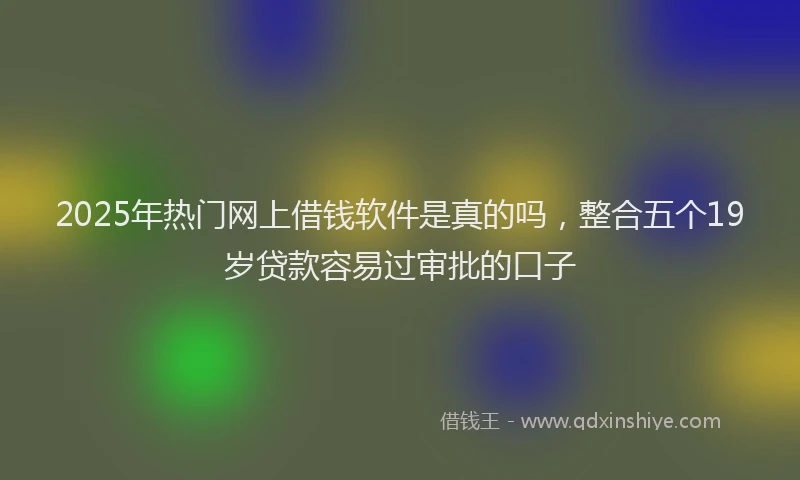2025年热门网上借钱软件是真的吗，整合五个19岁贷款容易过审批的口子