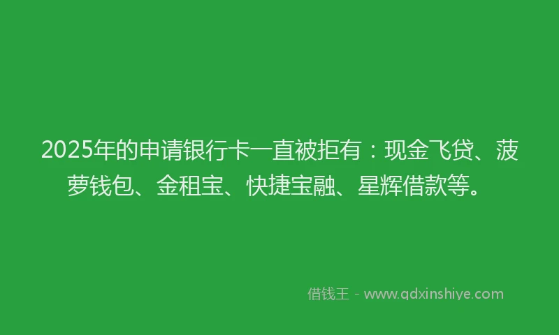 2025年的申请银行卡一直被拒有：现金飞贷、菠萝钱包、金租宝、快捷宝融、星辉借款等。
